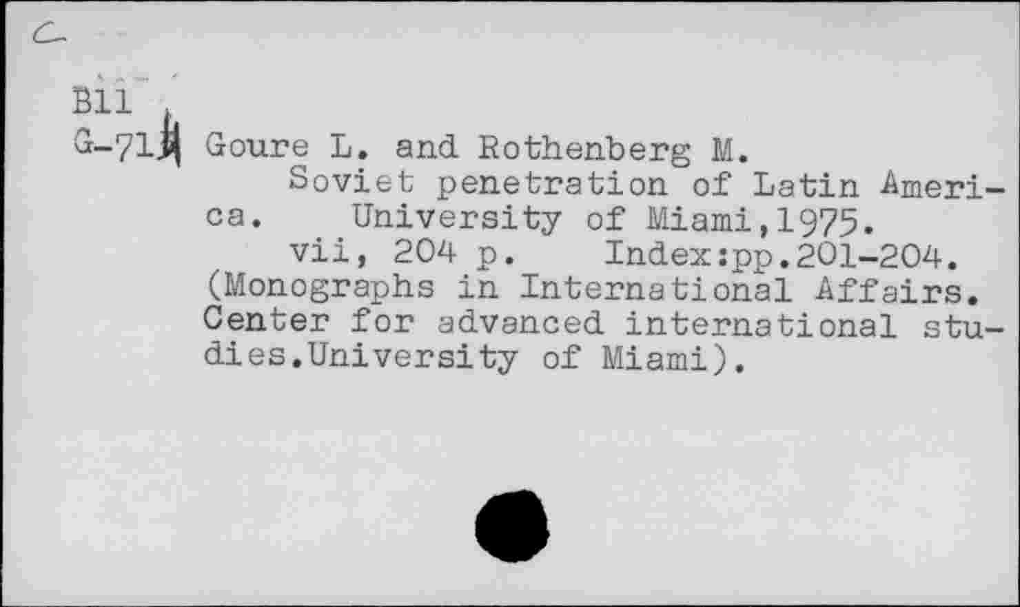 ﻿71 Goure L. and Rothenberg M.
Soviet penetration of Latin Ameri ca. University of Miami,1975.
vii, 204 p.	Index:pp.201-204.
(Monographs in International Affairs. Center for advanced international stu dies.University of Miami).